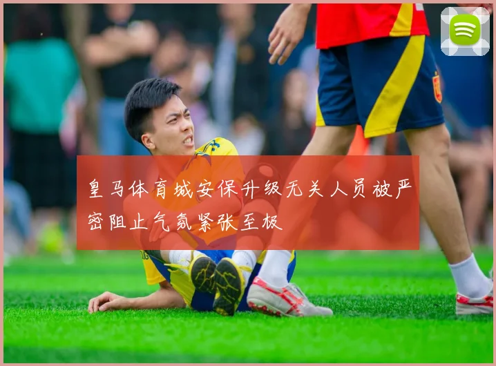 皇马体育城安保升级无关人员被严密阻止气氛紧张至极