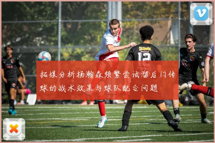 拓媒分析杨瀚森频繁尝试溜后门传球的战术效果与球队配合问题