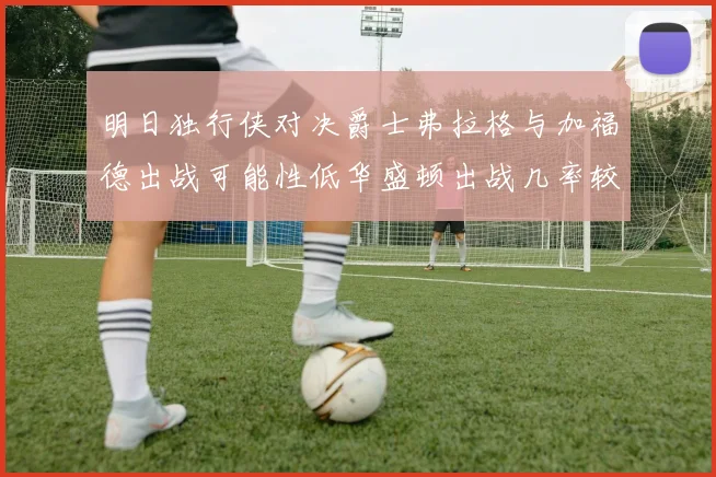 明日独行侠对决爵士弗拉格与加福德出战可能性低华盛顿出战几率较高