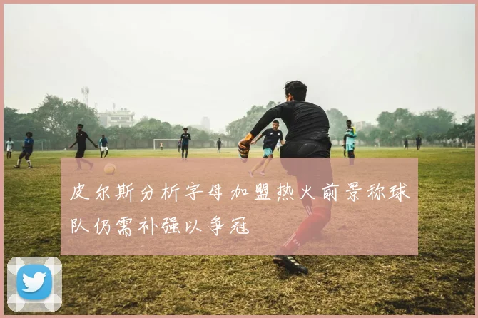 皮尔斯分析字母加盟热火前景称球队仍需补强以争冠