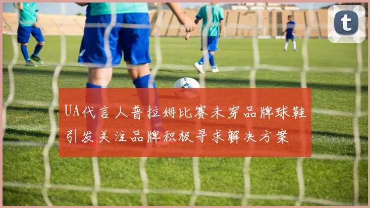 UA代言人普拉姆比赛未穿品牌球鞋引发关注品牌积极寻求解决方案