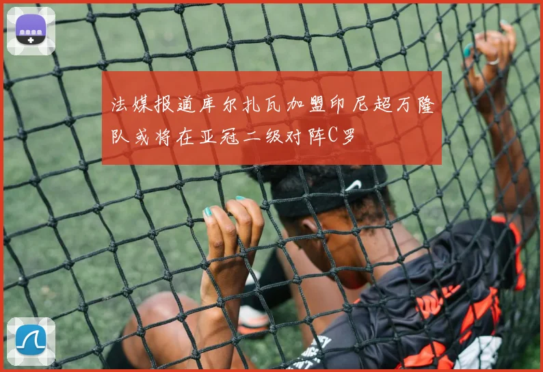 法媒报道库尔扎瓦加盟印尼超万隆队或将在亚冠二级对阵C罗