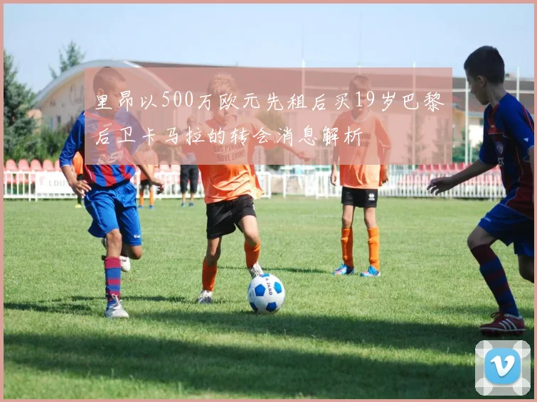 里昂以500万欧元先租后买19岁巴黎后卫卡马拉的转会消息解析