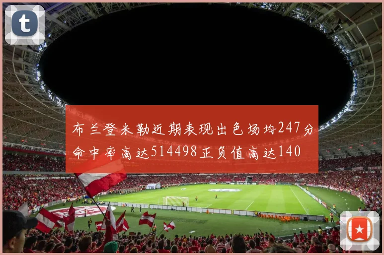 布兰登米勒近期表现出色场均247分命中率高达514498正负值高达140