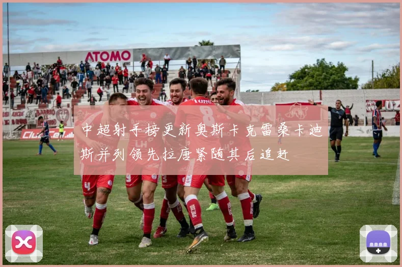 中超射手榜更新奥斯卡克雷桑卡迪斯并列领先拉唐紧随其后追赶