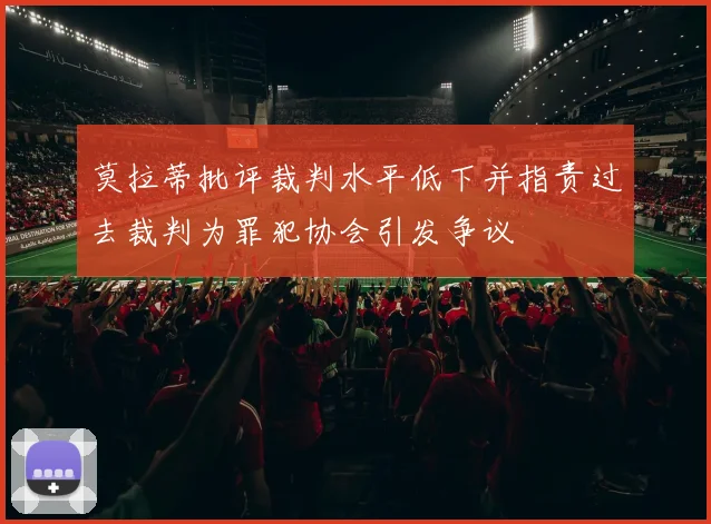 莫拉蒂批评裁判水平低下并指责过去裁判为罪犯协会引发争议